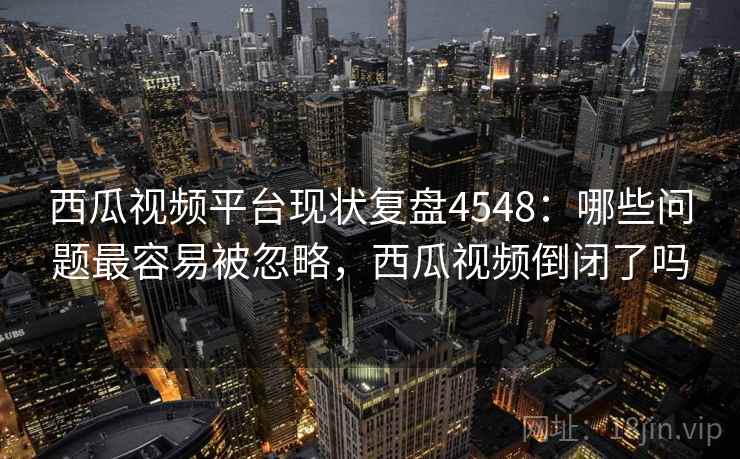 西瓜视频平台现状复盘4548：哪些问题最容易被忽略，西瓜视频倒闭了吗