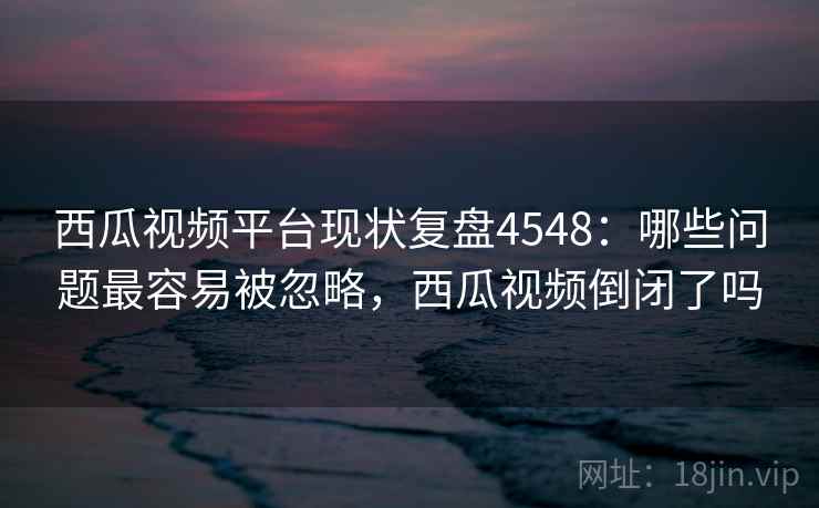 西瓜视频平台现状复盘4548：哪些问题最容易被忽略，西瓜视频倒闭了吗