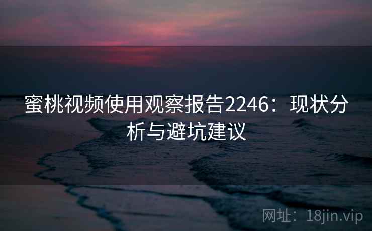 蜜桃视频使用观察报告2246：现状分析与避坑建议