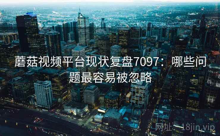 蘑菇视频平台现状复盘7097:哪些问题最容易被忽略 蘑菇视频平台现状复盘7097:哪些问题最容易被忽略