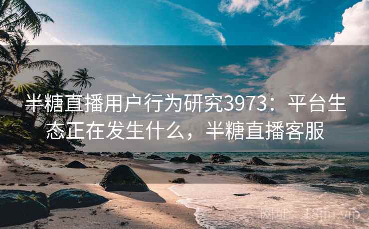 半糖直播用户行为研究3973:平台生态正在发生什么,半糖直播客服 半糖直播用户行为研究3973:平台生态正在发生什么,半糖直播客服