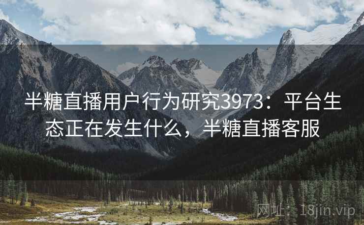 半糖直播用户行为研究3973：平台生态正在发生什么，半糖直播客服