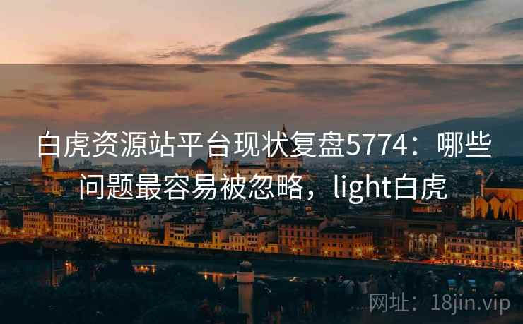 白虎资源站平台现状复盘5774：哪些问题最容易被忽略，light白虎