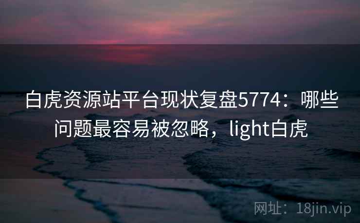 白虎资源站平台现状复盘5774:哪些问题最容易被忽略,light白虎 白虎资源站平台现状复盘5774:哪些问题最容易被忽略,light白虎