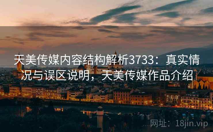 天美传媒内容结构解析3733：真实情况与误区说明，天美传媒作品介绍