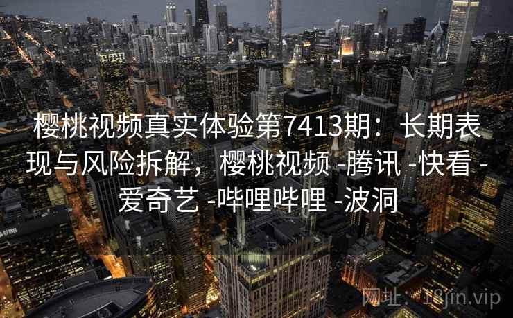 樱桃视频真实体验第7413期：长期表现与风险拆解，樱桃视频 -腾讯 -快看 -爱奇艺 -哔哩哔哩 -波洞