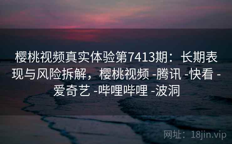 樱桃视频真实体验第7413期：长期表现与风险拆解，樱桃视频 -腾讯 -快看 -爱奇艺 -哔哩哔哩 -波洞