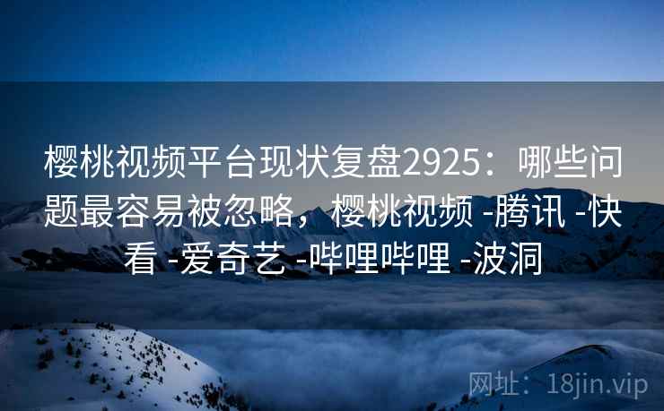 樱桃视频平台现状复盘2925：哪些问题最容易被忽略，樱桃视频 -腾讯 -快看 -爱奇艺 -哔哩哔哩 -波洞