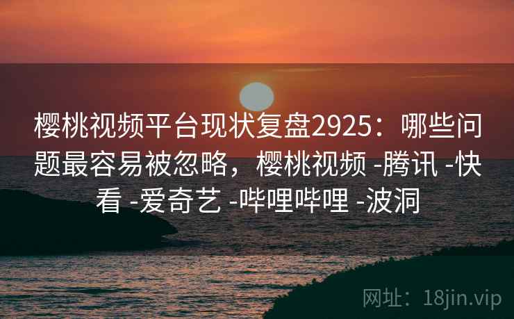 樱桃视频平台现状复盘2925:哪些问题最容易被忽略,樱桃视频 -腾讯 -快看 -爱奇艺 -哔哩哔哩 -波洞 樱桃视频平台现状复盘2925:哪些问题最容易被忽略,樱桃视频 -腾讯 -快看 -爱奇艺 -哔哩哔哩 -波洞
