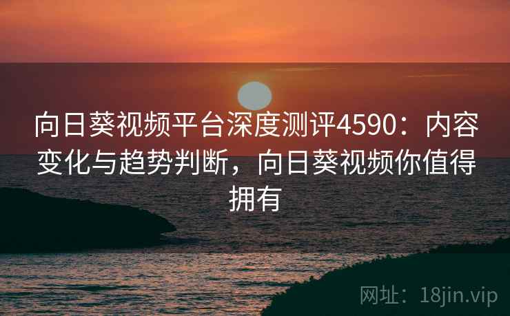 向日葵视频平台深度测评4590：内容变化与趋势判断，向日葵视频你值得拥有
