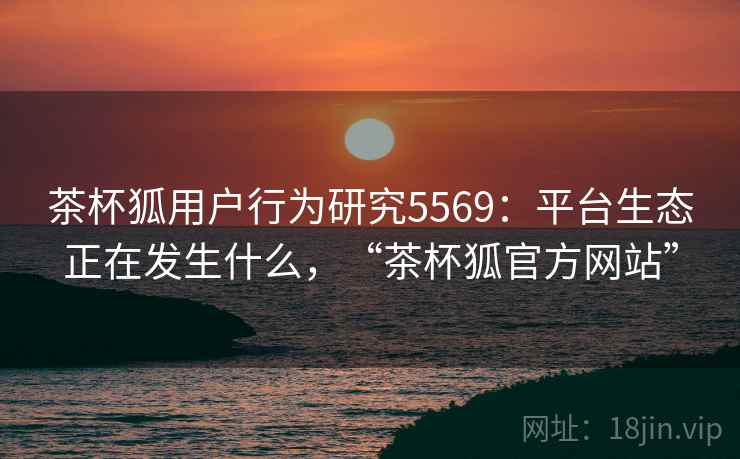 茶杯狐用户行为研究5569：平台生态正在发生什么，“茶杯狐官方网站”