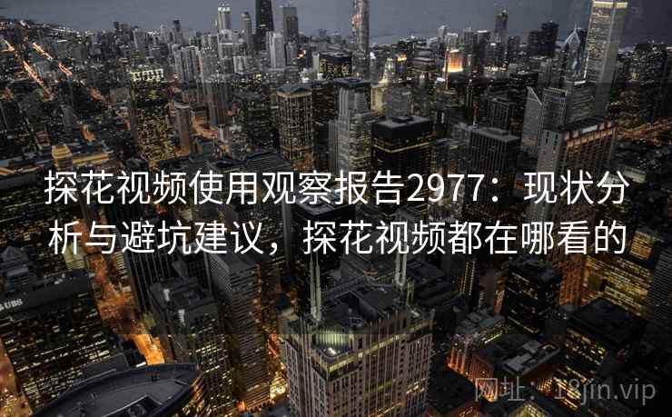 探花视频使用观察报告2977：现状分析与避坑建议，探花视频都在哪看的