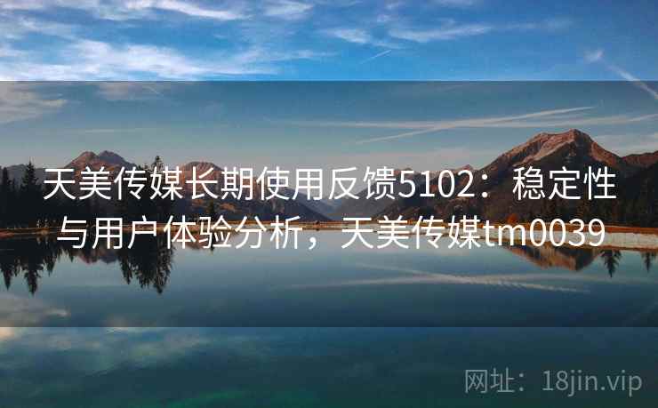 天美传媒长期使用反馈5102：稳定性与用户体验分析，天美传媒tm0039