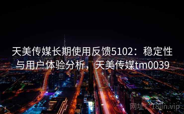 天美传媒长期使用反馈5102:稳定性与用户体验分析,天美传媒tm0039 天美传媒长期使用反馈5102:稳定性与用户体验分析,天美传媒tm0039