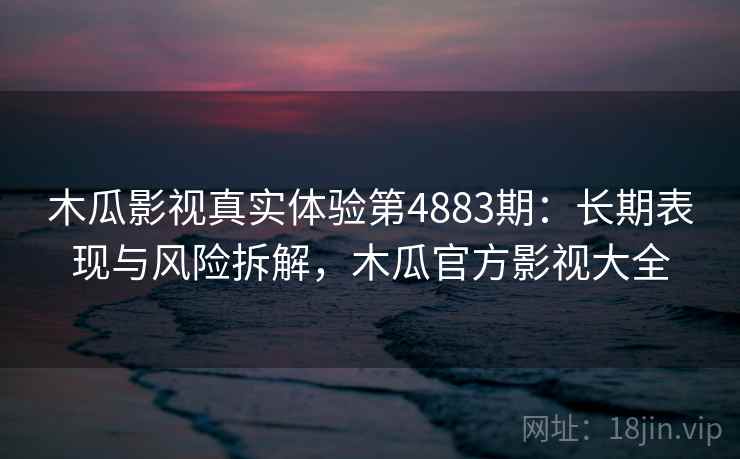 木瓜影视真实体验第4883期：长期表现与风险拆解，木瓜官方影视大全