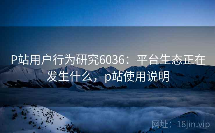 P站用户行为研究6036:平台生态正在发生什么,p站使用说明 P站用户行为研究6036:平台生态正在发生什么,p站使用说明
