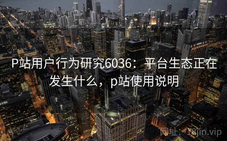 P站用户行为研究6036:平台生态正在发生什么,p站使用说明 P站用户行为研究6036:平台生态正在发生什么,p站使用说明