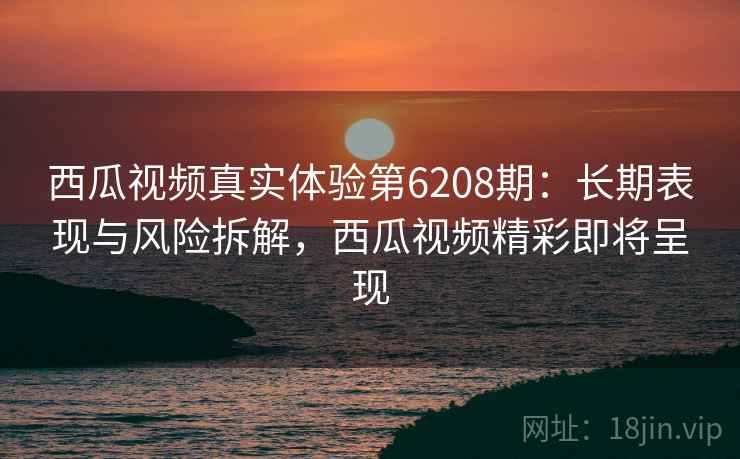 西瓜视频真实体验第6208期:长期表现与风险拆解,西瓜视频精彩即将呈现 西瓜视频真实体验第6208期:长期表现与风险拆解,西瓜视频精彩即将呈现