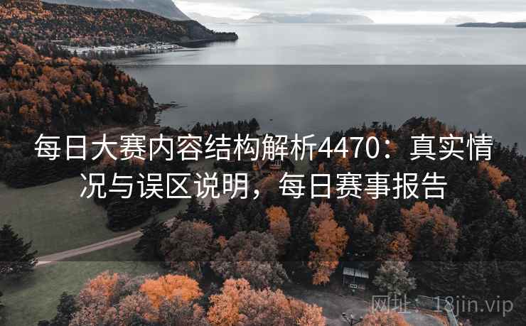 每日大赛内容结构解析4470：真实情况与误区说明，每日赛事报告