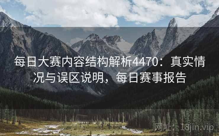 每日大赛内容结构解析4470：真实情况与误区说明，每日赛事报告