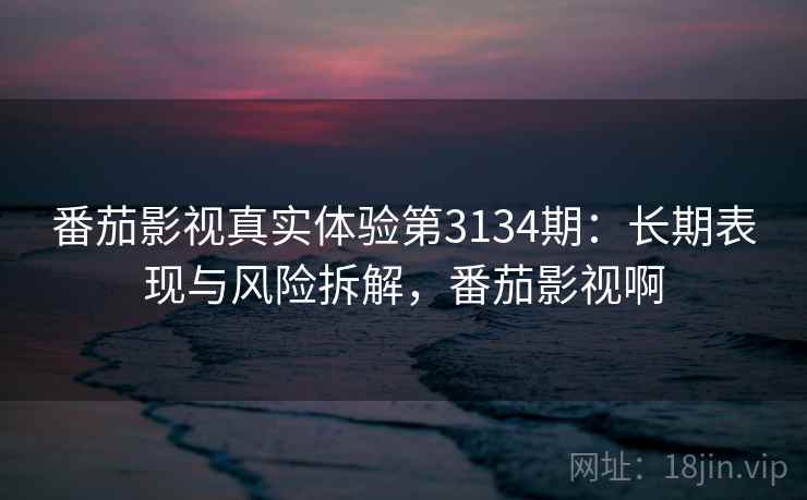 番茄影视真实体验第3134期：长期表现与风险拆解，番茄影视啊