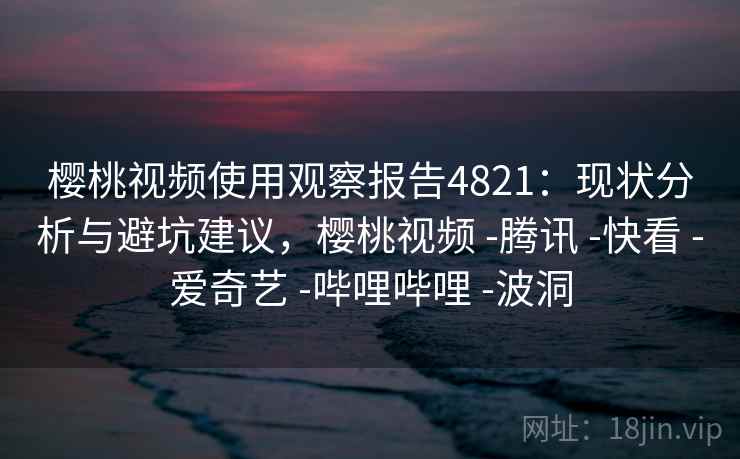 樱桃视频使用观察报告4821:现状分析与避坑建议,樱桃视频 -腾讯 -快看 -爱奇艺 -哔哩哔哩 -波洞 樱桃视频使用观察报告4821:现状分析与避坑建议,樱桃视频 -腾讯 -快看 -爱奇艺 -哔哩哔哩 -波洞