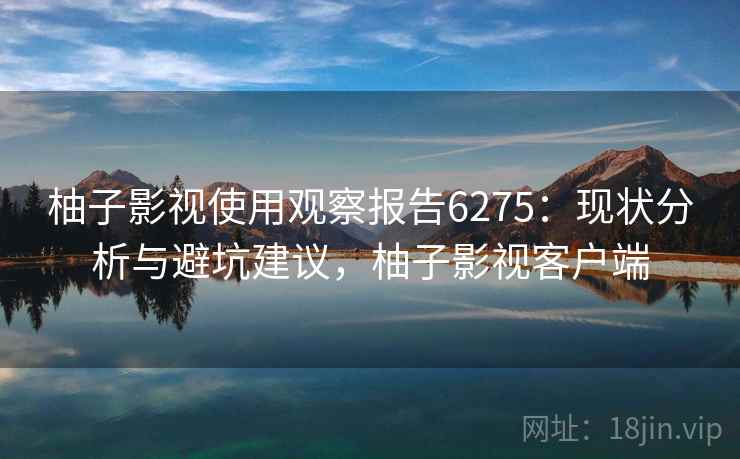 柚子影视使用观察报告6275：现状分析与避坑建议，柚子影视客户端