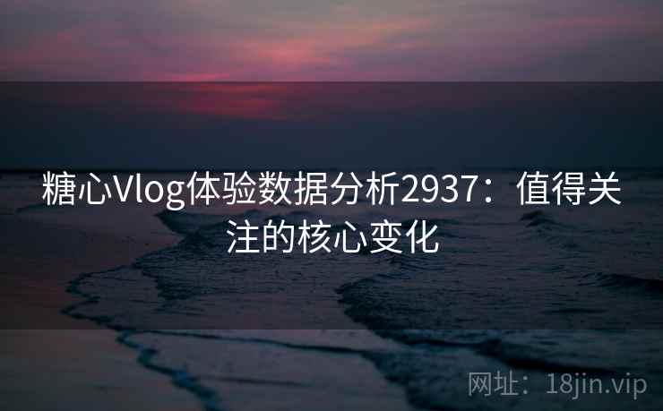糖心Vlog体验数据分析2937：值得关注的核心变化