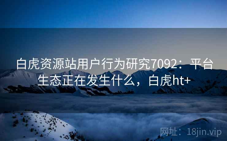 白虎资源站用户行为研究7092：平台生态正在发生什么，白虎ht+
