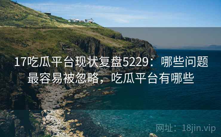 17吃瓜平台现状复盘5229：哪些问题最容易被忽略，吃瓜平台有哪些