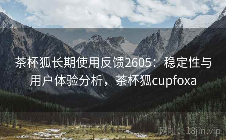 茶杯狐长期使用反馈2605：稳定性与用户体验分析，茶杯狐cupfoxa
