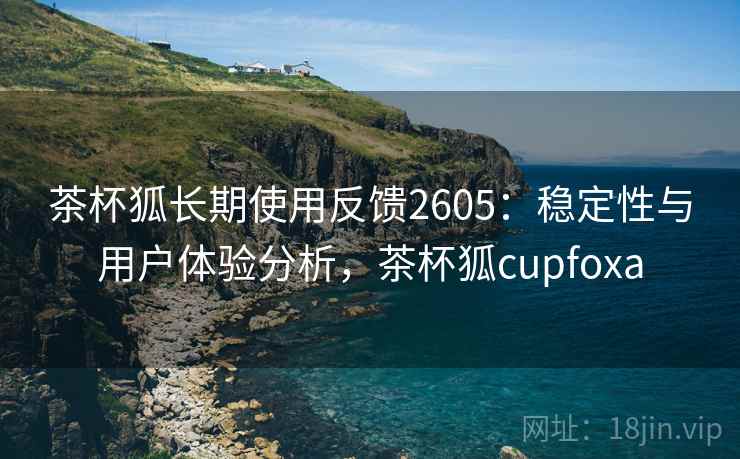 茶杯狐长期使用反馈2605：稳定性与用户体验分析，茶杯狐cupfoxa