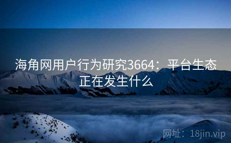 海角网用户行为研究3664：平台生态正在发生什么