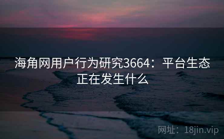 海角网用户行为研究3664：平台生态正在发生什么