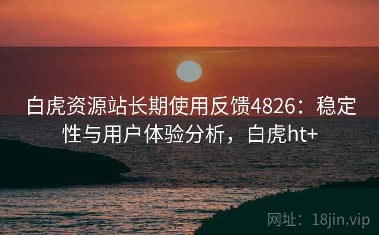 白虎资源站长期使用反馈4826：稳定性与用户体验分析，白虎ht+