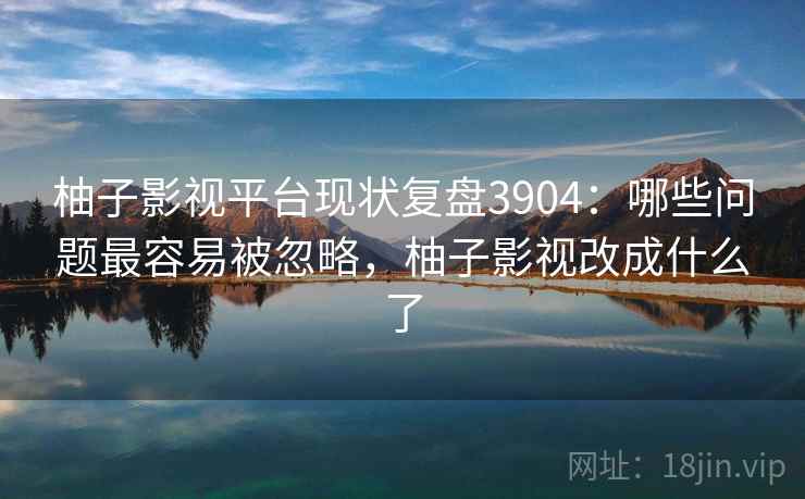 柚子影视平台现状复盘3904：哪些问题最容易被忽略，柚子影视改成什么了