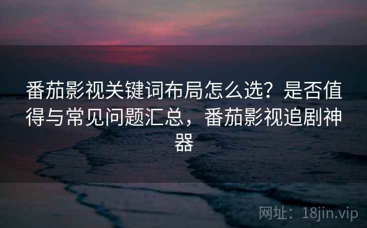 番茄影视关键词布局怎么选？是否值得与常见问题汇总，番茄影视追剧神器