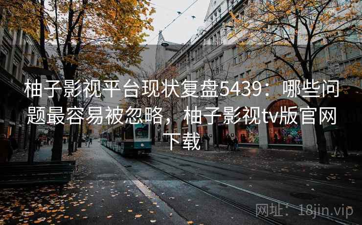 柚子影视平台现状复盘5439：哪些问题最容易被忽略，柚子影视tv版官网下载