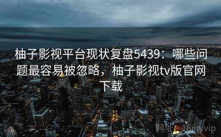 柚子影视平台现状复盘5439：哪些问题最容易被忽略，柚子影视tv版官网下载