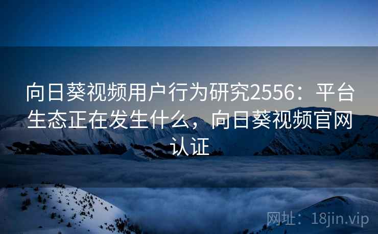 向日葵视频用户行为研究2556：平台生态正在发生什么，向日葵视频官网认证