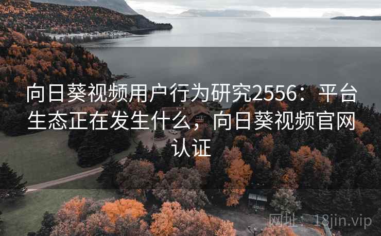 向日葵视频用户行为研究2556：平台生态正在发生什么，向日葵视频官网认证