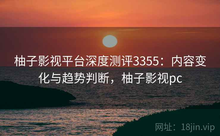柚子影视平台深度测评3355：内容变化与趋势判断，柚子影视pc
