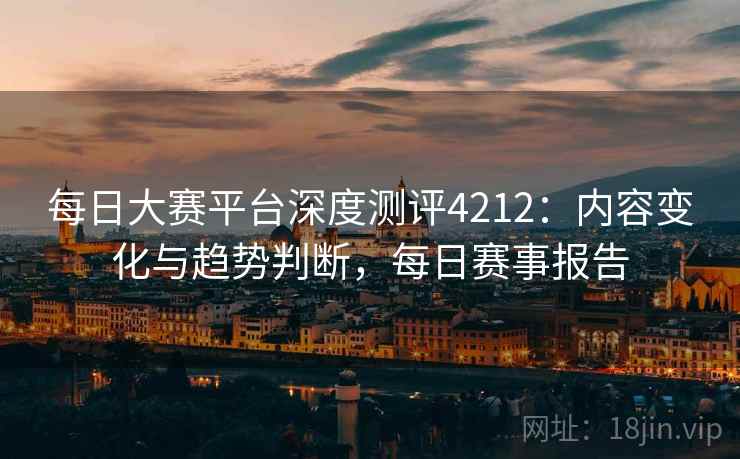 每日大赛平台深度测评4212：内容变化与趋势判断，每日赛事报告