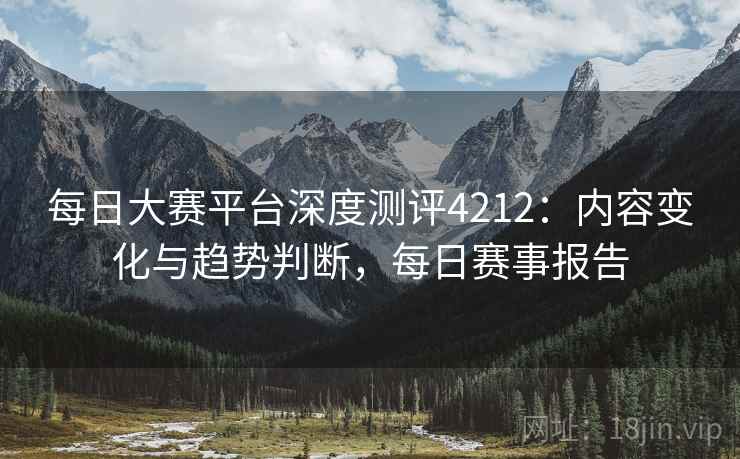 每日大赛平台深度测评4212：内容变化与趋势判断，每日赛事报告