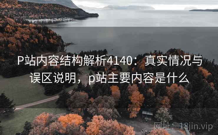 P站内容结构解析4140：真实情况与误区说明，p站主要内容是什么