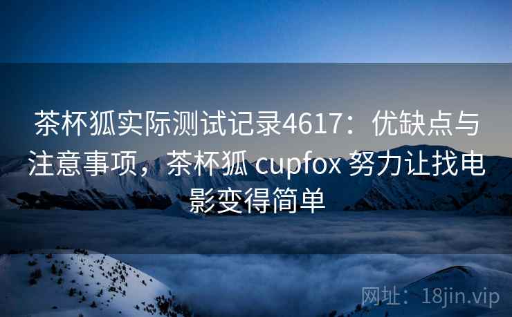茶杯狐实际测试记录4617：优缺点与注意事项，茶杯狐 cupfox 努力让找电影变得简单
