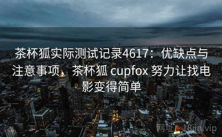 茶杯狐实际测试记录4617：优缺点与注意事项，茶杯狐 cupfox 努力让找电影变得简单