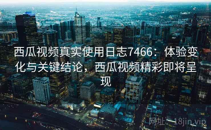 西瓜视频真实使用日志7466：体验变化与关键结论，西瓜视频精彩即将呈现