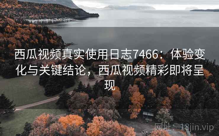 西瓜视频真实使用日志7466：体验变化与关键结论，西瓜视频精彩即将呈现