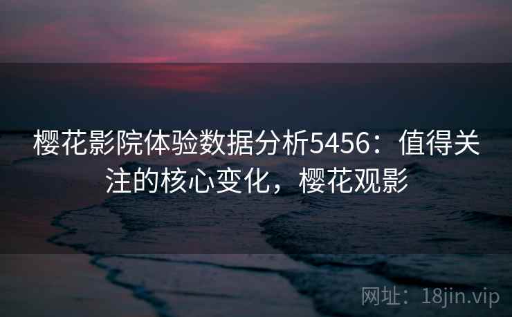 樱花影院体验数据分析5456：值得关注的核心变化，樱花观影